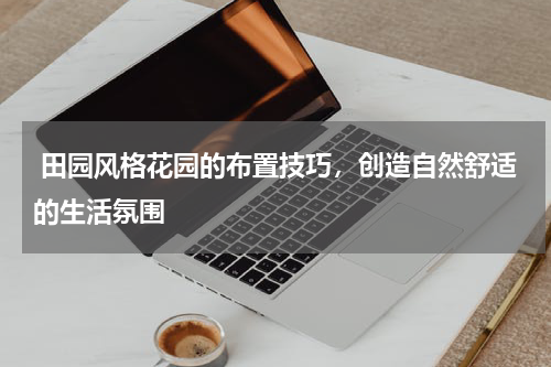  田园风格花园的布置技巧，创造自然舒适的生活氛围