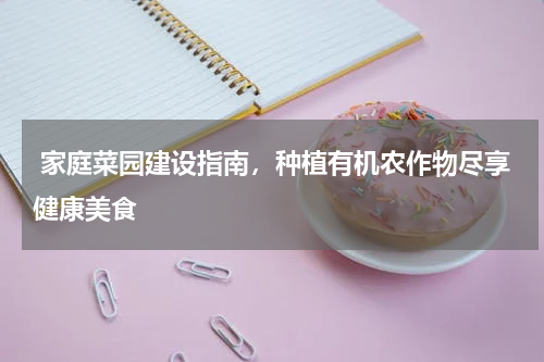  家庭菜园建设指南，种植有机农作物尽享健康美食
