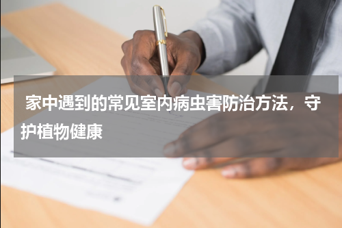  家中遇到的常见室内病虫害防治方法，守护植物健康