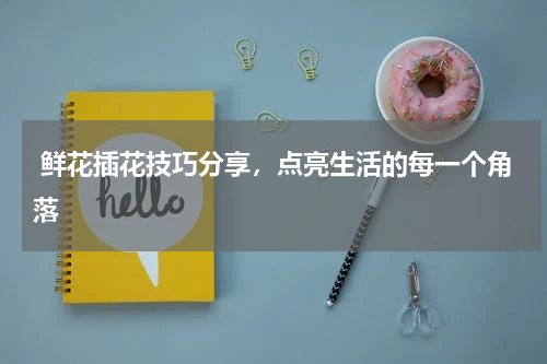  鲜花插花技巧分享，点亮生活的每一个角落