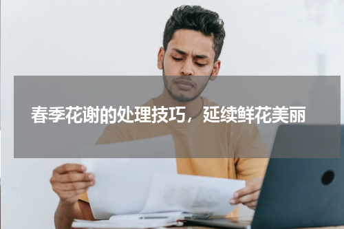  春季花谢的处理技巧，延续鲜花美丽