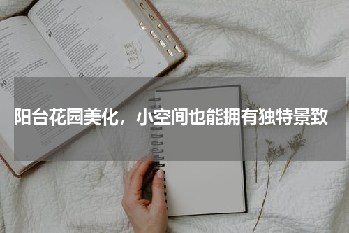  阳台花园美化，小空间也能拥有独特景致
