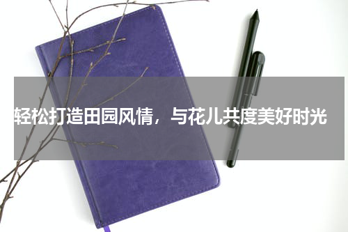  轻松打造田园风情，与花儿共度美好时光