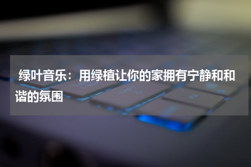  绿叶音乐：用绿植让你的家拥有宁静和和谐的氛围