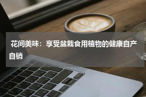  花间美味：享受盆栽食用植物的健康自产自销