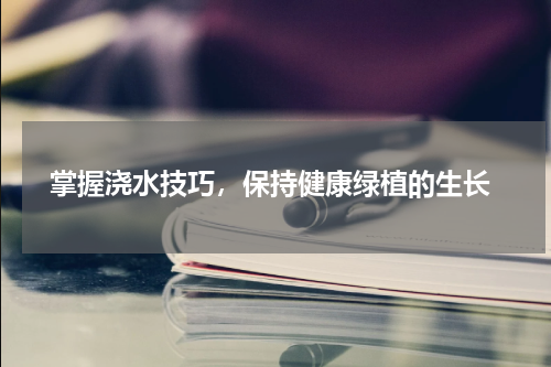  掌握浇水技巧，保持健康绿植的生长