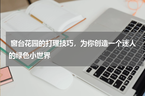  窗台花园的打理技巧，为你创造一个迷人的绿色小世界