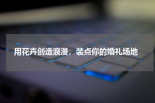  用花卉创造浪漫，装点你的婚礼场地