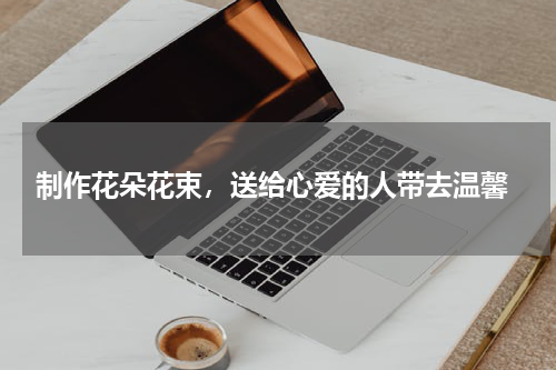  制作花朵花束，送给心爱的人带去温馨