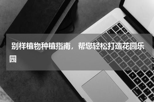  别样植物种植指南，帮您轻松打造花园乐园
