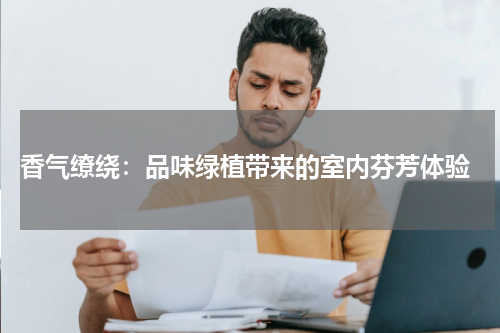 香气缭绕：品味绿植带来的室内芬芳体验