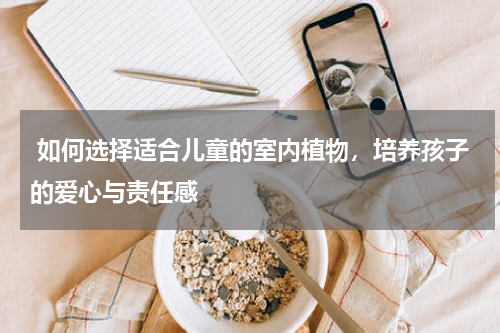  如何选择适合儿童的室内植物，培养孩子的爱心与责任感