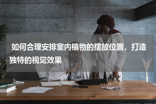  如何合理安排室内植物的摆放位置，打造独特的视觉效果