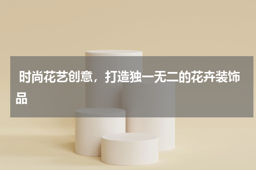  时尚花艺创意，打造独一无二的花卉装饰品
