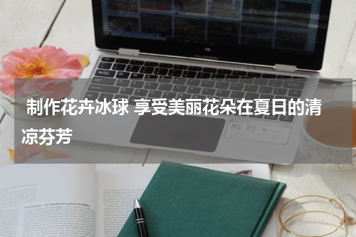  制作花卉冰球 享受美丽花朵在夏日的清凉芬芳 