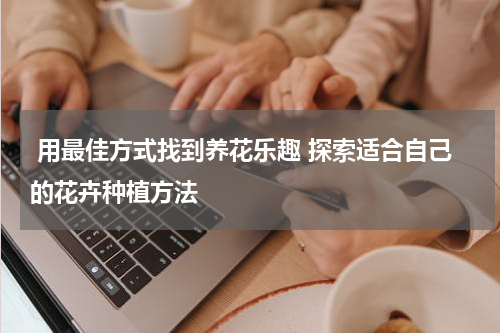  用最佳方式找到养花乐趣 探索适合自己的花卉种植方法 