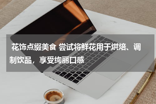  花饰点缀美食 尝试将鲜花用于烘焙、调制饮品，享受绚丽口感 