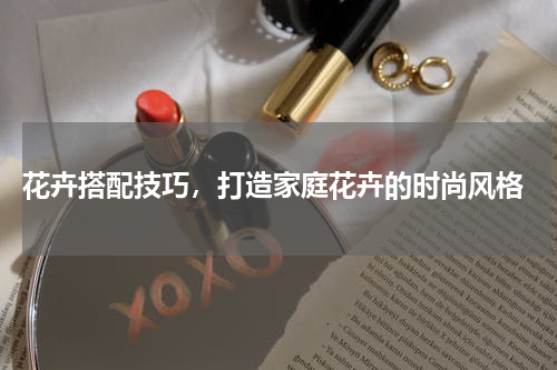  花卉搭配技巧，打造家庭花卉的时尚风格
