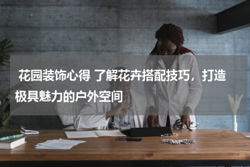  花园装饰心得 了解花卉搭配技巧，打造极具魅力的户外空间 
