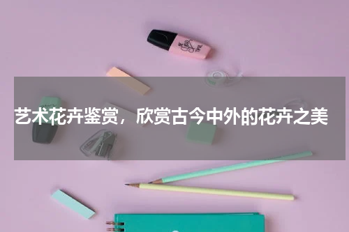  艺术花卉鉴赏，欣赏古今中外的花卉之美