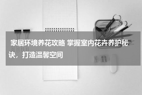  家居环境养花攻略 掌握室内花卉养护秘诀，打造温馨空间 