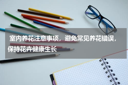  室内养花注意事项，避免常见养花错误，保持花卉健康生长 