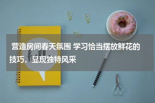  营造房间春天氛围 学习恰当摆放鲜花的技巧，显现独特风采 