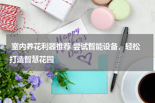  室内养花利器推荐 尝试智能设备，轻松打造智慧花园 