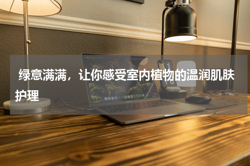  绿意满满，让你感受室内植物的温润肌肤护理