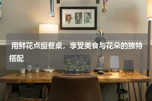  用鲜花点缀餐桌，享受美食与花朵的独特搭配