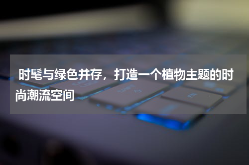  时髦与绿色并存，打造一个植物主题的时尚潮流空间