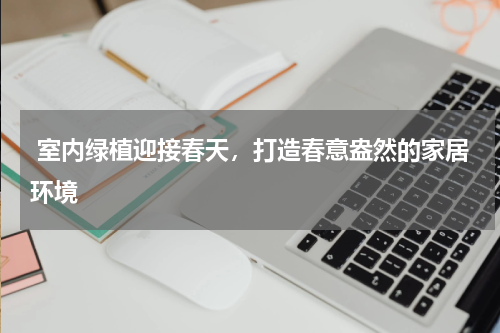  室内绿植迎接春天，打造春意盎然的家居环境