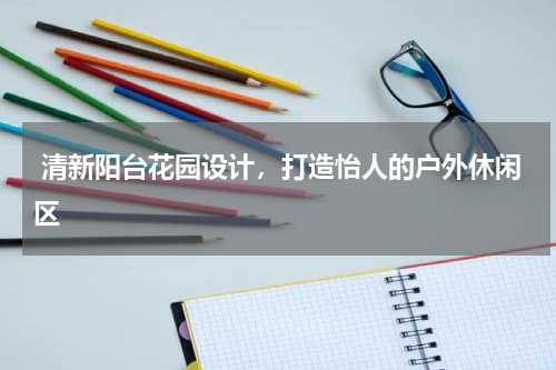  清新阳台花园设计，打造怡人的户外休闲区