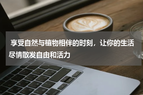  享受自然与植物相伴的时刻，让你的生活尽情散发自由和活力