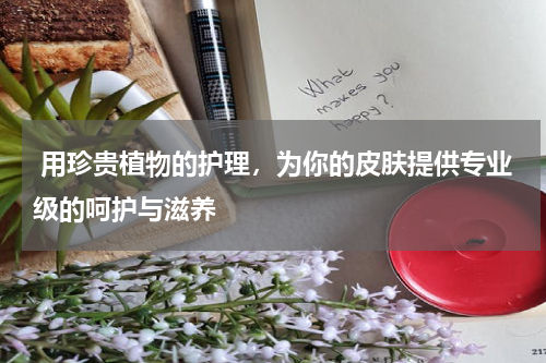  用珍贵植物的护理，为你的皮肤提供专业级的呵护与滋养