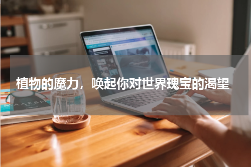  植物的魔力，唤起你对世界瑰宝的渴望