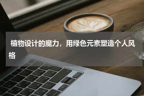  植物设计的魔力，用绿色元素塑造个人风格