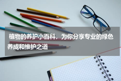  植物的养护小百科，为你分享专业的绿色养成和维护之道