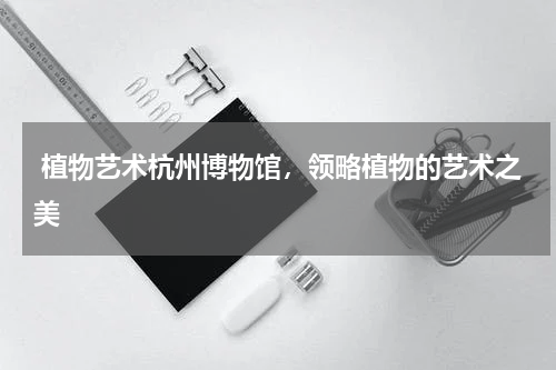  植物艺术杭州博物馆，领略植物的艺术之美