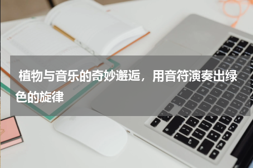  植物与音乐的奇妙邂逅，用音符演奏出绿色的旋律