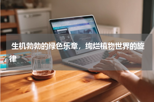  生机勃勃的绿色乐章，绚烂植物世界的旋律