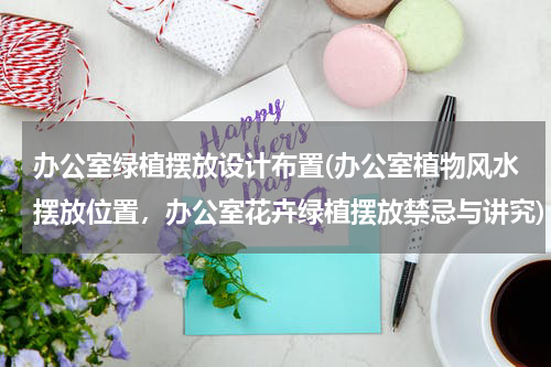 办公室绿植摆放设计布置(办公室植物风水摆放位置，办公室花卉绿植摆放禁忌与讲究)