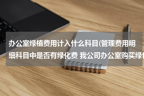 办公室绿植费用计入什么科目(管理费用明细科目中是否有绿化费 我公司办公室购买绿色植物美化办公区，应计入什么会计科目)