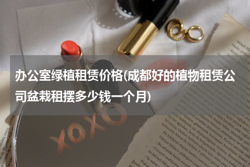 办公室绿植租赁价格(成都好的植物租赁公司盆栽租摆多少钱一个月)