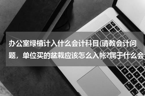 办公室绿植计入什么会计科目(请教会计问题，单位买的盆栽应该怎么入帐?属于什么会计科目啊)