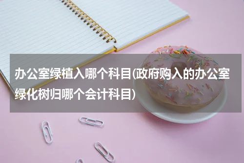 办公室绿植入哪个科目(政府购入的办公室绿化树归哪个会计科目)