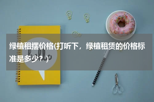 绿植租摆价格(打听下，绿植租赁的价格标准是多少？)