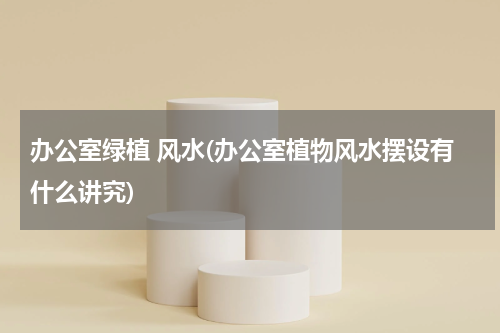 办公室绿植 风水(办公室植物风水摆设有什么讲究)