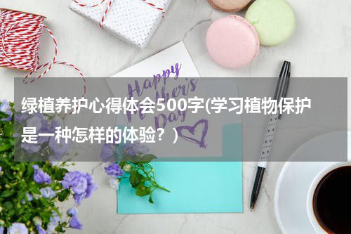绿植养护心得体会500字(学习植物保护是一种怎样的体验？)