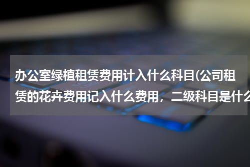 办公室绿植租赁费用计入什么科目(公司租赁的花卉费用记入什么费用，二级科目是什么)